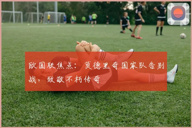 欧国联焦点:莫德里奇国家队告别战,致敬不朽传奇