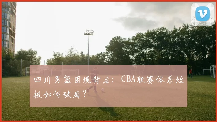 四川男篮困境背后：CBA联赛体系短板如何破局？