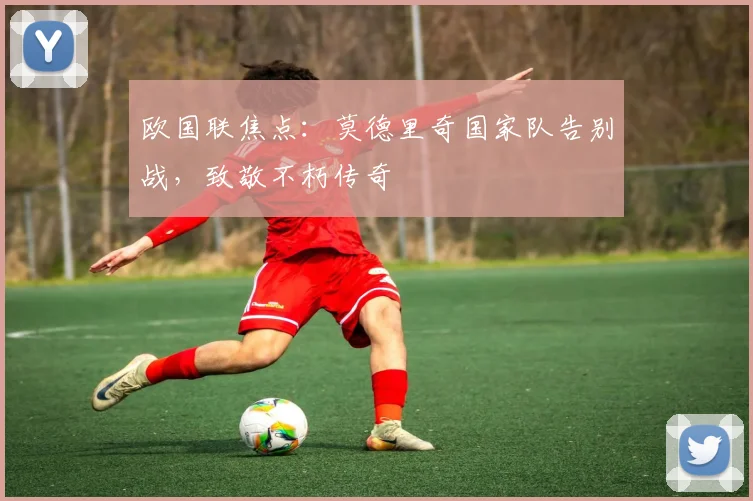 欧国联焦点：莫德里奇国家队告别战，致敬不朽传奇